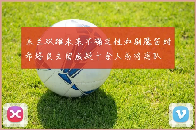 米兰双雄未来不确定性加剧魔笛姆希塔良去留成疑十余人或将离队
