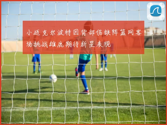小迈克尔波特因背部伤缺阵篮网客场挑战雄鹿期待新星表现