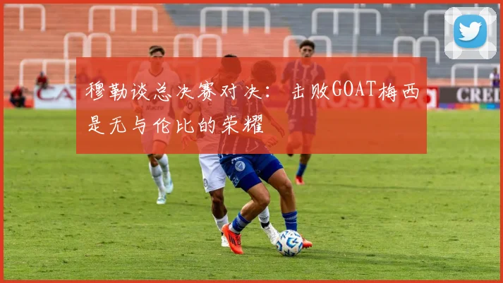 穆勒谈总决赛对决：击败GOAT梅西是无与伦比的荣耀