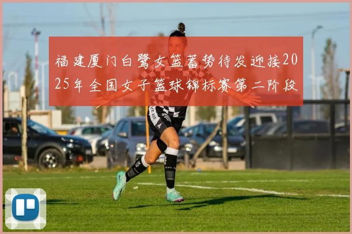 福建厦门白鹭女篮蓄势待发迎接2025年全国女子篮球锦标赛第二阶段挑战