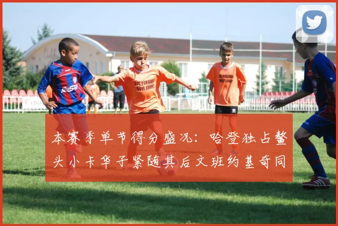 本赛季单节得分盛况：哈登独占鳌头小卡华子紧随其后文班约基奇同创佳绩