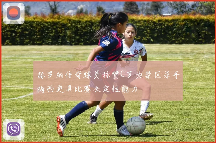 赫罗纳传奇球员称赞C罗为禁区杀手梅西更具比赛决定性能力