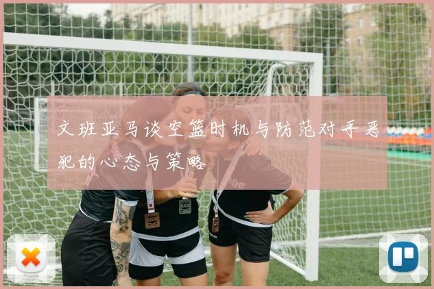 文班亚马谈空篮时机与防范对手恶犯的心态与策略