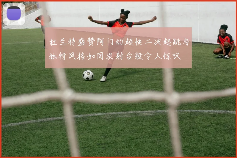 杜兰特盛赞阿门的超快二次起跳与独特风格如同发射台般令人惊叹