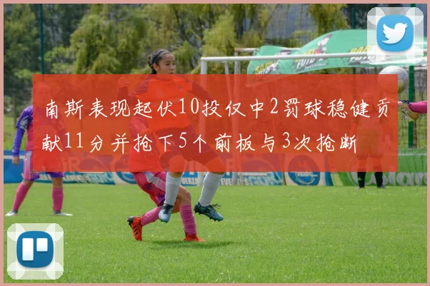 南斯表现起伏10投仅中2罚球稳健贡献11分并抢下5个前板与3次抢断