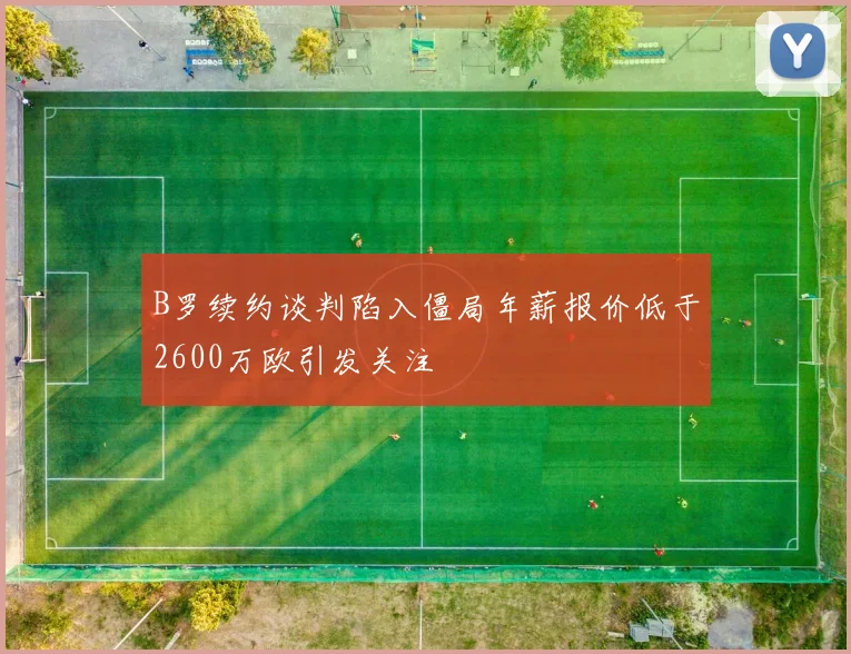 B罗续约谈判陷入僵局年薪报价低于2600万欧引发关注