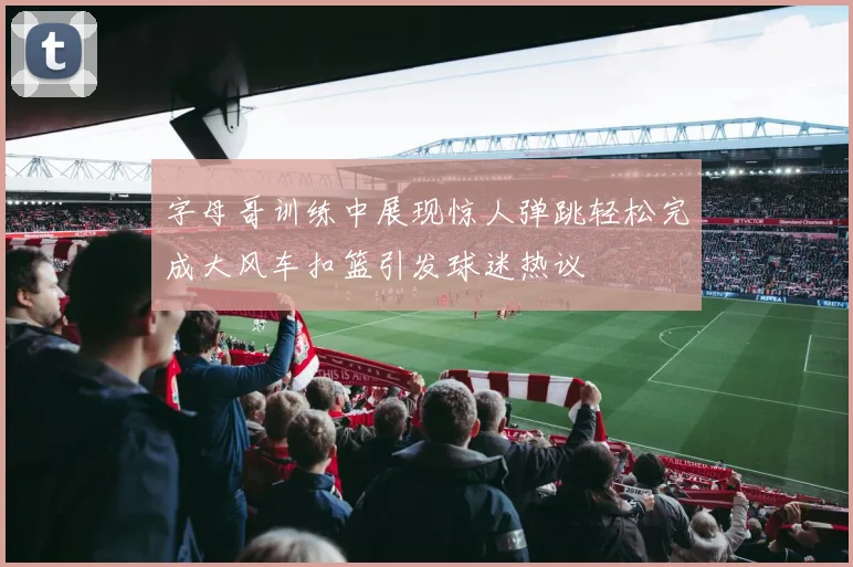 字母哥训练中展现惊人弹跳轻松完成大风车扣篮引发球迷热议