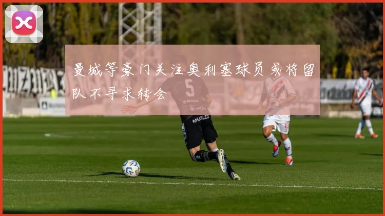 曼城等豪门关注奥利塞球员或将留队不寻求转会