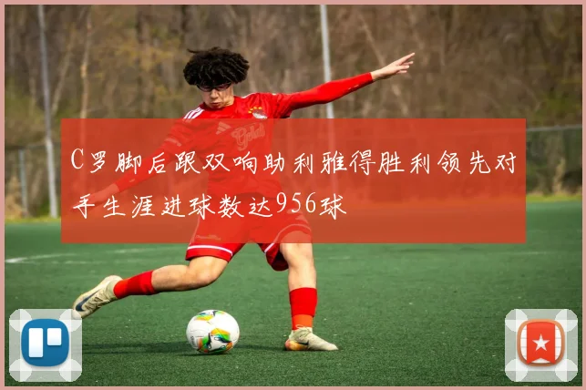C罗脚后跟双响助利雅得胜利领先对手生涯进球数达956球