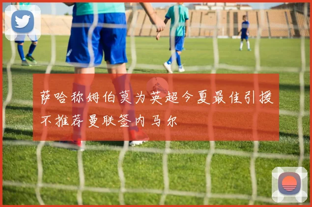 萨哈称姆伯莫为英超今夏最佳引援不推荐曼联签内马尔
