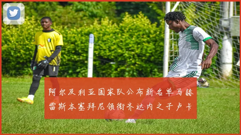 阿尔及利亚国家队公布新名单马赫雷斯本塞拜尼领衔齐达内之子卢卡入选