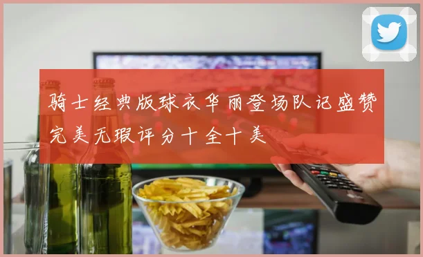 骑士经典版球衣华丽登场队记盛赞完美无瑕评分十全十美
