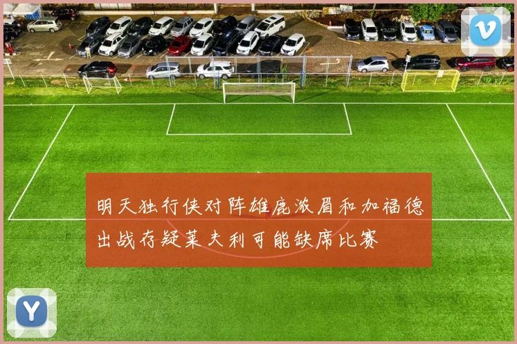 明天独行侠对阵雄鹿浓眉和加福德出战存疑莱夫利可能缺席比赛
