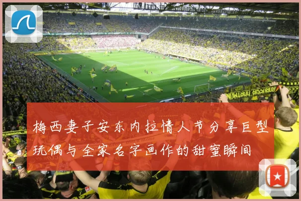 梅西妻子安东内拉情人节分享巨型玩偶与全家名字画作的甜蜜瞬间