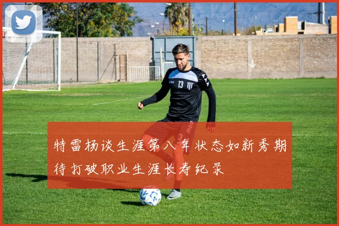 特雷杨谈生涯第八年状态如新秀期待打破职业生涯长寿纪录