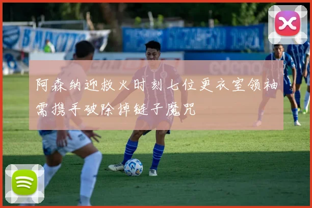阿森纳迎救火时刻七位更衣室领袖需携手破除掉链子魔咒