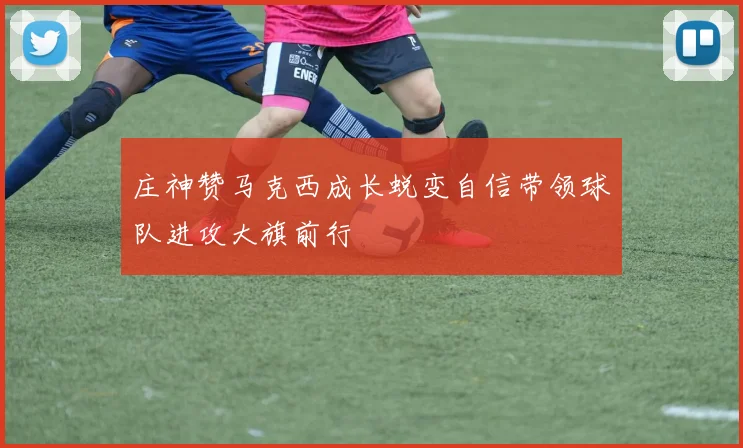 庄神赞马克西成长蜕变自信带领球队进攻大旗前行
