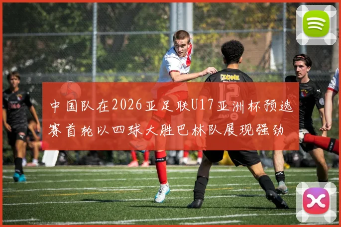 中国队在2026亚足联U17亚洲杯预选赛首轮以四球大胜巴林队展现强劲实力