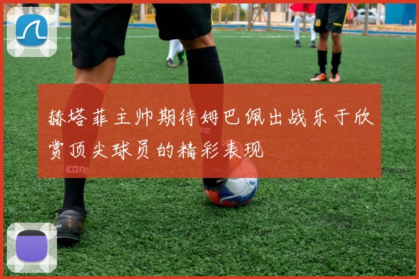 赫塔菲主帅期待姆巴佩出战乐于欣赏顶尖球员的精彩表现
