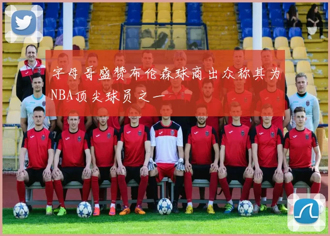 字母哥盛赞布伦森球商出众称其为NBA顶尖球员之一