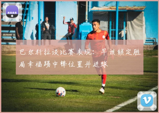 巴尔科拉谈比赛表现：早该锁定胜局幸福踢中锋位置并进球