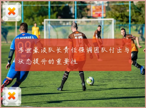 韦世豪谈队长责任强调团队付出与状态提升的重要性