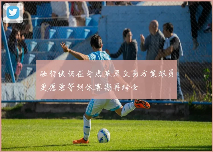 独行侠仍在考虑浓眉交易方案球员更愿意等到休赛期再转会