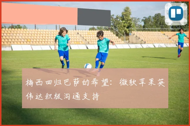 梅西回归巴萨的希望：微软苹果英伟达积极沟通支持