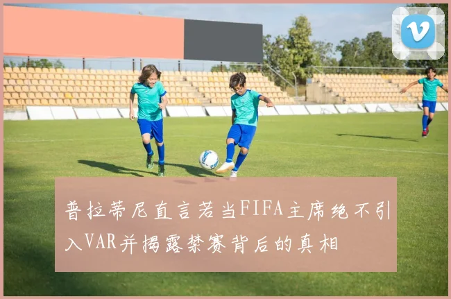 普拉蒂尼直言若当FIFA主席绝不引入VAR并揭露禁赛背后的真相