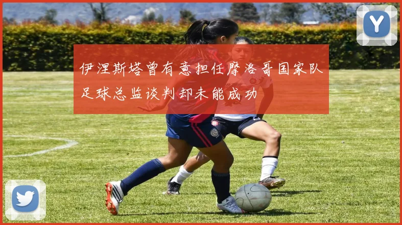 伊涅斯塔曾有意担任摩洛哥国家队足球总监谈判却未能成功