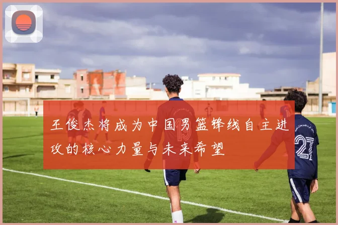 王俊杰将成为中国男篮锋线自主进攻的核心力量与未来希望
