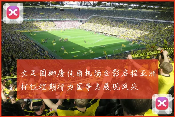 女足国脚唐佳丽机场合影启程亚洲杯征程期待为国争光展现风采