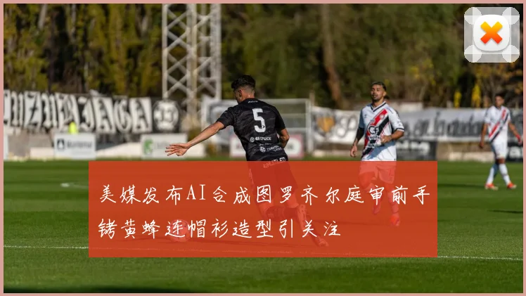美媒发布AI合成图罗齐尔庭审前手铐黄蜂连帽衫造型引关注