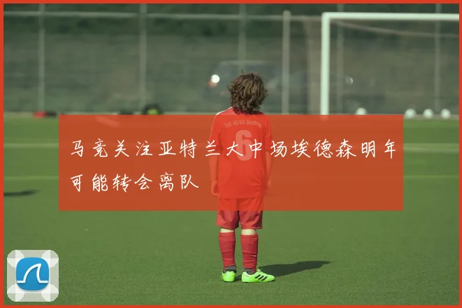 马竞关注亚特兰大中场埃德森明年可能转会离队