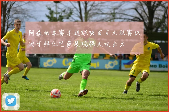 阿森纳本赛季进球破百五大联赛仅次于拜仁巴萨展现强大攻击力