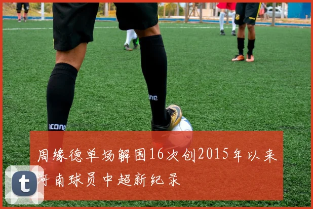 周缘德单场解围16次创2015年以来河南球员中超新纪录